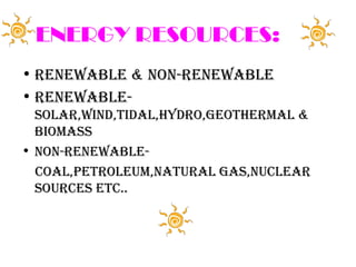 ENERGY RESOURCES:
• RENEWABLE & NON-RENEWABLE
• RENEWABLE-
  SOLAR,WIND,TIDAL,HYDRO,GEOTHERMAL &
  BIOMASS
• NON-RENEWABLE-
  COAL,PETROLEUM,NATURAL GAS,NUCLEAR
  SOURCES ETC..
 