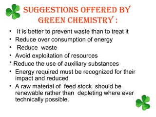 SUGGESTIONS OFFERED BY
        GREEN CHEMISTRY :
• It is better to prevent waste than to treat it
• Reduce over consumption of energy
• Reduce waste
• Avoid exploitation of resources
* Reduce the use of auxiliary substances
• Energy required must be recognized for their
  impact and reduced
• A raw material of feed stock should be
  renewable rather than depleting where ever
  technically possible.
 