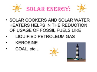 SOLAR ENERGY:
• SOLAR COOKERS AND SOLAR WATER
  HEATERS HELPS IN THE REDUCTION
  OF USAGE OF FOSSIL FUELS LIKE
•   LIQUIFIED PETROLEUM GAS
•   KEROSINE
•   COAL, etc…
 