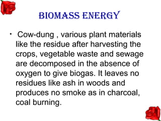 BIOMASS ENERGY
•    Cow-dung , various plant materials
    like the residue after harvesting the
    crops, vegetable waste and sewage
    are decomposed in the absence of
    oxygen to give biogas. It leaves no
    residues like ash in woods and
    produces no smoke as in charcoal,
    coal burning.
 