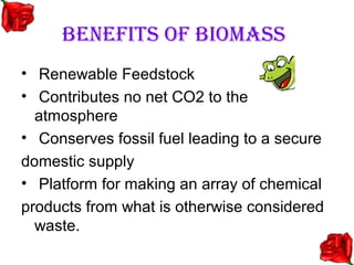 BENEFITS OF BIOMASS
• Renewable Feedstock
• Contributes no net CO2 to the
  atmosphere
• Conserves fossil fuel leading to a secure
domestic supply
• Platform for making an array of chemical
products from what is otherwise considered
  waste.
 