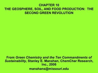 CHAPTER 10 THE GEOSPHERE, SOIL, AND FOOD PRODUCTION:  THE SECOND GREEN REVOLUTION From  Green Chemistry and the Ten Commandments of Sustainability , Stanley E. Manahan, ChemChar Research, Inc., 2006 [email_address] 