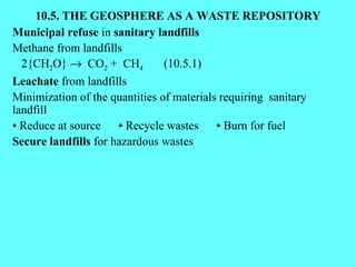 10.5. THE GEOSPHERE AS A WASTE REPOSITORY Municipal refuse  in  sanitary landfills Methane from landfills 2{CH 2 O}     CO 2  +  CH 4   (10.5.1) Leachate  from landfills Minimization of the quantities of materials requiring  sanitary landfill •  Reduce at source  • Recycle wastes  • Burn for fuel Secure landfills  for hazardous wastes 