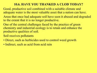 10.6. HAVE YOU THANKED A CLOD TODAY? Good, productive soil combined with a suitable climate and adequate water is the most valuable asset that a nation can have. Areas that once had adequate soil have seen it abused and degraded to the extent that it is no longer productive. One of the central challenges faced by the practice of green chemistry and industrial ecology is to retain and enhance the productive qualities of soil. Soil receives pollutants •  Direct, such as herbicides used to control weed growth •  Indirect, such as acid from acid rain 
