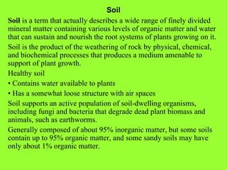 Soil Soil  is a term that actually describes a wide range of finely divided mineral matter containing various levels of organic matter and water that can sustain and nourish the root systems of plants growing on it. Soil is the product of the weathering of rock by physical, chemical, and biochemical processes that produces a medium amenable to support of plant growth. Healthy soil •  Contains water available to plants •  Has a somewhat loose structure with air spaces Soil supports an active population of soil-dwelling organisms, including fungi and bacteria that degrade dead plant biomass and animals, such as earthworms. Generally composed of about 95% inorganic matter, but some soils contain up to 95% organic matter, and some sandy soils may have only about 1% organic matter. 