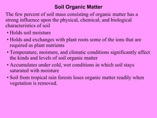 Soil Organic Matter The few percent of soil mass consisting of organic matter has a strong influence upon the physical, chemical, and biological characteristics of soil • Holds soil moisture • Holds and exchanges with plant roots some of the ions that are required as plant nutrients • Temperature, moisture, and climatic conditions significantly affect the kinds and levels of soil organic matter • Accumulates under cold, wet conditions in which soil stays saturated with moisture • Soil from tropical rain forests loses organic matter readily when vegetation is removed. 