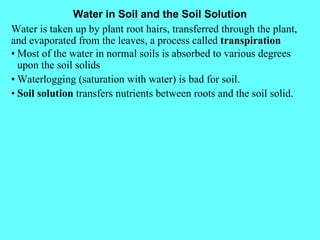 Water in Soil and the Soil Solution Water is taken up by plant root hairs, transferred through the plant, and evaporated from the leaves, a process called  transpiration • Most of the water in normal soils is absorbed to various degrees upon the soil solids • Waterlogging (saturation with water) is bad for soil. • Soil solution  transfers nutrients between roots and the soil solid. 