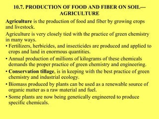 10.7. PRODUCTION OF FOOD AND FIBER ON SOIL—AGRICULTURE Agriculture  is the production of food and fiber by growing crops and livestock. Agriculture is very closely tied with the practice of green chemistry in many ways. • Fertilizers, herbicides, and insecticides are produced and applied to crops and land in enormous quantities. • Annual production of millions of kilograms of these chemicals demands the proper practice of green chemistry and engineering. • Conservation tillage , is in keeping with the best practice of green chemistry and industrial ecology. • Biomass produced by plants can be used as a renewable source of organic matter as a raw material and fuel. • Some plants are now being genetically engineered to produce specific chemicals.  