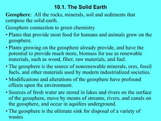 10.1. The Solid Earth Geosphere :  All the rocks, minerals, soil and sediments that compose the solid earth. Geosphere connection to green chemistry • Plants that provide most food for humans and animals grow on the geosphere. • Plants growing on the geosphere already provide, and have the potential to provide much more, biomass for use as renewable materials, such as wood, fiber, raw materials, and fuel. • The geosphere is the source of nonrenewable minerals, ores, fossil fuels, and other materials used by modern industrialized societies. • Modifications and alterations of the geosphere have profound effects upon the environment. • Sources of fresh water are stored in lakes and rivers on the surface of the geosphere, move by means of streams, rivers, and canals on the geosphere, and occur in aquifers underground. • The geosphere is the ultimate sink for disposal of a variety of wastes 