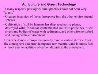 Agriculture and Green Technology In many respects, past agricultural practices have not been very “green.” However domestic crops temporarily remove carbon dioxide from the atmosphere and provide organic raw materials and biomass fuel without any net addition of carbon dioxide to the atmosphere. • Greatest incursion of the anthrosphere into the other environmental spheres • Cultivation of soil by humans has displaced native plants, destroyed wildlife habitat, contaminated soil with pesticides, filled rivers and bodies of water with sediments, and otherwise perturbed and damaged the environment. 