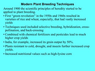 Modern Plant Breeding Techniques Around 1900 the scientific principles of heredity started to be applied to plant breeding. • First “green revolution” in the 1950s and 1960s resulted in varieties of rice and wheat, especially, that had vastly increased yields • Techniques used included selective breeding, hybridization, cross-pollination, and back-crossing • Combined with chemical fertilizers and pesticides lead to much higher crop yields • India, for example, increased its grain output by 50%. • Plants resistant to cold, drought, and insects further increased crop yields. • Increased nutritional values such as high-lysine corn 