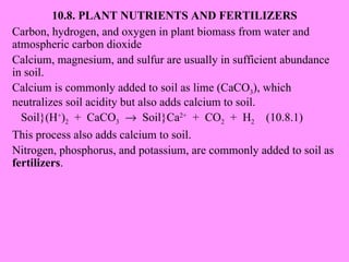 10.8. PLANT NUTRIENTS AND FERTILIZERS Carbon, hydrogen, and oxygen in plant biomass from water and atmospheric carbon dioxide Calcium, magnesium, and sulfur are usually in sufficient abundance in soil. Calcium is commonly added to soil as lime (CaCO 3 ), which neutralizes soil acidity but also adds calcium to soil. Soil}(H + ) 2   +  CaCO 3      Soil}Ca 2+   +  CO 2   +  H 2   (10.8.1) This process also adds calcium to soil. Nitrogen, phosphorus, and potassium, are commonly added to soil as  fertilizers . 