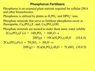 Phosphorus Fertilizers Phosphorus is an essential plant nutrient required for cellular DNA and other biomolecules. Phosphorus is utilized by plants as H 2 PO 4 -  and HPO 4 2-  ions. Phosphate minerals that serve as fertilizer phosphorus occur as fluorapatite, Ca 5 (PO 4 ) 3 F, and, Ca 5 (PO 4 ) 3 OH. Phosphate minerals are treated to make them more water soluble 2Ca 5 (PO 4 ) 3 F ( s )  +  14H 3 PO 4   +  10H 2 O    2HF( g )  +  10Ca(H 2 PO 4 ) 2 • H 2 O  (10.8.4) 2Ca 5 (PO 4 ) 3 F( s )  +  7H 2 SO 4   +  3H 2 O    2HF( g ) +  3Ca(H 2 PO 4 ) 2 • H 2 O  +  7CaSO 4  (10.8.5)    