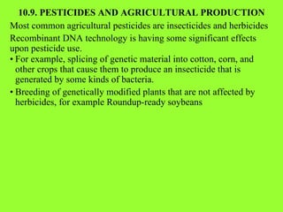 10.9. PESTICIDES AND AGRICULTURAL PRODUCTION Most common agricultural pesticides are insecticides and herbicides Recombinant DNA technology is having some significant effects upon pesticide use. • For example, splicing of genetic material into cotton, corn, and other crops that cause them to produce an insecticide that is generated by some kinds of bacteria. • Breeding of genetically modified plants that are not affected by herbicides, for example Roundup-ready soybeans 