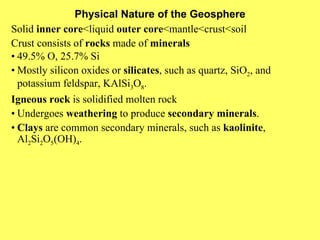 Physical Nature of the Geosphere Solid  inner core <liquid  outer core <mantle<crust<soil Crust consists of  rocks  made of  minerals • 49.5% O, 25.7% Si • Mostly silicon oxides or  silicates , such as quartz, SiO 2 , and potassium feldspar, KAlSi 3 O 8 . Igneous rock  is solidified molten rock • Undergoes  weathering  to produce  secondary minerals . • Clays  are common secondary minerals, such as  kaolinite , Al 2 Si 2 O 5 (OH) 4 . 