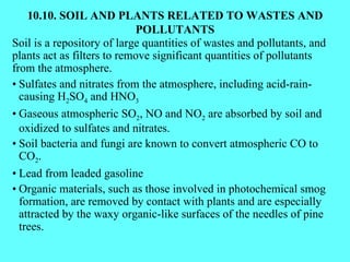10.10. SOIL AND PLANTS RELATED TO WASTES AND POLLUTANTS Soil is a repository of large quantities of wastes and pollutants, and plants act as filters to remove significant quantities of pollutants from the atmosphere. • Sulfates and nitrates from the atmosphere, including acid-rain-causing H 2 SO 4  and HNO 3 • Gaseous atmospheric SO 2 , NO and NO 2  are absorbed by soil and oxidized to sulfates and nitrates. • Soil bacteria and fungi are known to convert atmospheric CO to CO 2 . • Lead from leaded gasoline • Organic materials, such as those involved in photochemical smog formation, are removed by contact with plants and are especially attracted by the waxy organic-like surfaces of the needles of pine trees. 
