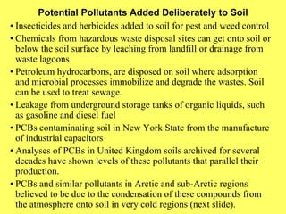 Potential Pollutants Added Deliberately to Soil • Insecticides and herbicides added to soil for pest and weed control • Chemicals from hazardous waste disposal sites can get onto soil or below the soil surface by leaching from landfill or drainage from waste lagoons • Petroleum hydrocarbons, are disposed on soil where adsorption and microbial processes immobilize and degrade the wastes. Soil can be used to treat sewage. • Leakage from underground storage tanks of organic liquids, such as gasoline and diesel fuel • PCBs contaminating soil in New York State from the manufacture of industrial capacitors • Analyses of PCBs in United Kingdom soils archived for several decades have shown levels of these pollutants that parallel their production. • PCBs and similar pollutants in Arctic and sub-Arctic regions believed to be due to the condensation of these compounds from the atmosphere onto soil in very cold regions (next slide). 