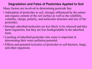 Degradation and Fates of Pesticides Applied to Soil Many factors are involved in determining pesticide fate. • Adsorption of pesticides to soil, strongly influenced by the nature and organic content of the soil surface as well as the solubility, volatility, charge, polarity, and molecular structure and size of the pesticides. • Strongly adsorbed molecules are less likely to be released and thus harm organisms, but they are less biodegradable in the adsorbed form. • Leaching of adsorbed pesticides into water is important in determining their water pollution potential. • Effects and potential toxicities of pesticides to soil bacteria, fungi, and other organisms 