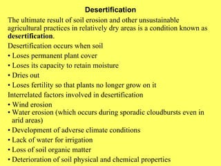 Desertification The ultimate result of soil erosion and other unsustainable agricultural practices in relatively dry areas is a condition known as  desertification . Desertification occurs when soil •  Loses permanent plant cover •  Loses its capacity to retain moisture •  Dries out •  Loses fertility so that plants no longer grow on it Interrelated factors involved in desertification •  Wind erosion • Water erosion (which occurs during sporadic cloudbursts even in arid areas) • Development of adverse climate conditions • Lack of water for irrigation • Loss of soil organic matter • Deterioration of soil physical and chemical properties 