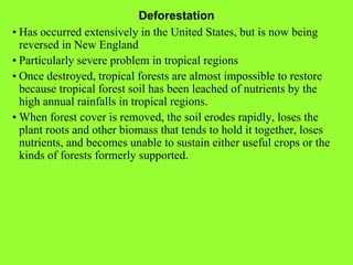 Deforestation • Has occurred extensively in the United States, but is now being reversed in New England • Particularly severe problem in tropical regions • Once destroyed, tropical forests are almost impossible to restore because tropical forest soil has been leached of nutrients by the high annual rainfalls in tropical regions. • When forest cover is removed, the soil erodes rapidly, loses the plant roots and other biomass that tends to hold it together, loses nutrients, and becomes unable to sustain either useful crops or the kinds of forests formerly supported. 
