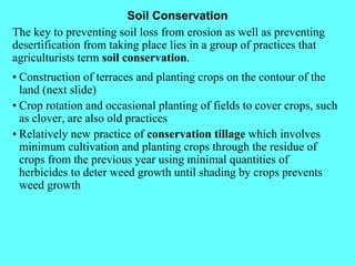 Soil Conservation The key to preventing soil loss from erosion as well as preventing desertification from taking place lies in a group of practices that agriculturists term  soil conservation . • Construction of terraces and planting crops on the contour of the land (next slide) • Crop rotation and occasional planting of fields to cover crops, such as clover, are also old practices • Relatively new practice of  conservation tillage  which involves minimum cultivation and planting crops through the residue of crops from the previous year using minimal quantities of herbicides to deter weed growth until shading by crops prevents weed growth 