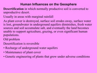Human Influences on the Geosphere Desertification  in which normally productive soil is converted to unproductive desert. Usually in areas with marginal rainfall As plant cover is destroyed, surface soil erodes away, surface water is lost, groundwater in underground aquifers diminishes, fresh water sources and soil accumulate salt, and eventually the land becomes unable to support agriculture, grazing, or even significant human populations. Old problem Desertification is reversible •  Recharge of underground water aquifers •  Maintenance of plant cover •  Genetic engineering of plants that grow under adverse conditions 