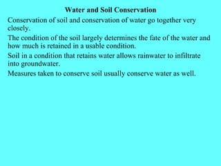Water and Soil Conservation Conservation of soil and conservation of water go together very closely. The condition of the soil largely determines the fate of the water and how much is retained in a usable condition. Soil in a condition that retains water allows rainwater to infiltrate into groundwater. Measures taken to conserve soil usually conserve water as well. 