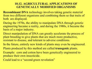 10.12. AGRICULTURAL APPLICATIONS OF GENETICALLY MODIFIED ORGANISMS Recombinant DNA  technology involves taking genetic material from two different organisms and combining them so that traits of both  are displayed. During the 1970s, the ability to manipulate DNA through genetic engineering became a reality, and during the 1980s, it became the basis of a major industry. Direct manipulation of DNA can greatly accelerate the process of plant breeding to give plants that are much more productive, resistant to disease, and tolerant to adverse conditions. In the future, entirely new kinds of plants may even be engineered. Plants produced by this method are called  transgenic  plants. Example:  corn and cotton have been genetically engineered to produce their own insecticide. Could lead to a “second green revolution” 