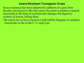 Insect-Resistant Transgenic Crops Insect resistance has been imparted by addition of a gene from  Bacillus thuringiensis  (Bt) that causes the plant to produce a natural insecticide in the form of a protein that damages the digestive systems of insects, killing them. • Bt cotton has saved as much as a half million kilogram of synthetic insecticides in the in the U. S. each year. 