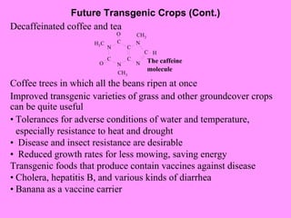 Future Transgenic Crops (Cont.) Decaffeinated coffee and tea Coffee trees in which all the beans ripen at once Improved transgenic varieties of grass and other groundcover crops can be quite useful • Tolerances for adverse conditions of water and temperature, especially resistance to heat and drought •   Disease and insect resistance are desirable •   Reduced growth rates for less mowing, saving energy Transgenic foods that produce contain vaccines against disease • Cholera, hepatitis B, and various kinds of diarrhea • Banana as a vaccine carrier 