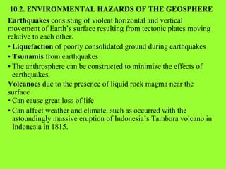 10.2. ENVIRONMENTAL HAZARDS OF THE GEOSPHERE Earthquakes  consisting of violent horizontal and vertical movement of Earth’s surface resulting from tectonic plates moving relative to each other. • Liquefaction  of poorly consolidated ground during earthquakes • Tsunamis  from earthquakes • The anthrosphere can be constructed to minimize the effects of earthquakes.  Volcanoes  due to the presence of liquid rock magma near the surface • Can cause great loss of life • Can affect weather and climate, such as occurred with the astoundingly massive eruption of Indonesia’s Tambora volcano in Indonesia in 1815. 