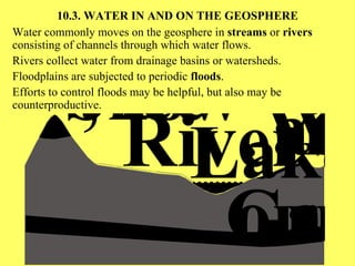 10.3.  WATER IN AND ON THE GEOSPHERE Water commonly moves on the geosphere in  streams  or  rivers  consisting of channels through which water flows. Rivers collect water from drainage basins or watersheds. Floodplains are subjected to periodic  floods . Efforts to control floods may be helpful, but also may be counterproductive. 