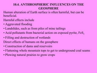 10.4. ANTHROSPHERIC INFLUENCES ON THE GEOSPHERE Human alteration of Earth surface is often harmful, but can be beneficial. Harmful effects include • Aggravated flooding • Landslides, such as from piles of mine tailings • Acid pollutants from bacterial action on exposed pyrite, FeS 2 • Filling and destruction of wetlands Direct effects of humans on the geosphere • Construction of dams and reservoirs • Flattening whole mountain tops to get to underground coal seams • Plowing natural prairies to grow crops 