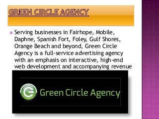  Serving

businesses in Fairhope, Mobile,
Daphne, Spanish Fort, Foley, Gulf Shores,
Orange Beach and beyond, Green Circle
Agency is a full-service advertising agency
with an emphasis on interactive, high-end
web development and accompanying revenue
generation.

 