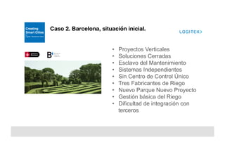 Caso 2. Barcelona, situación inicial.
•  Proyectos Verticales
•  Soluciones Cerradas
•  Esclavo del Mantenimiento
•  Sistemas Independientes
•  Sin Centro de Control Único
•  Tres Fabricantes de Riego
•  Nuevo Parque Nuevo Proyecto
•  Gestión básica del Riego
•  Dificultad de integración con
terceros.
 
