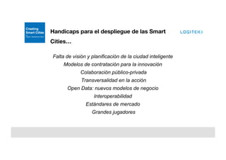 Handicaps para el despliegue de las Smart
Cities…
Falta de visión y planificación de la ciudad inteligente
Modelos de contratación para la innovación
Colaboración público-privada
Transversalidad en la acción
Open Data: nuevos modelos de negocio
Interoperabilidad
Estándares de mercado
Grandes jugadores
 