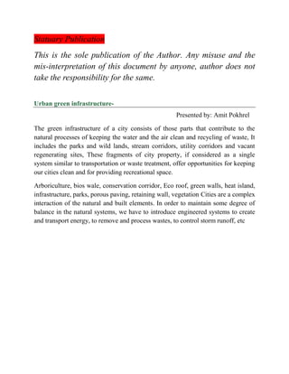 Statuary Publication
This is the sole publication of the Author. Any misuse and the
mis-interpretation of this document by anyone, author does not
take the responsibility for the same.
Urban green infrastructure-
Presented by: Amit Pokhrel
The green infrastructure of a city consists of those parts that contribute to the
natural processes of keeping the water and the air clean and recycling of waste, It
includes the parks and wild lands, stream corridors, utility corridors and vacant
regenerating sites, These fragments of city property, if considered as a single
system similar to transportation or waste treatment, offer opportunities for keeping
our cities clean and for providing recreational space.
Arboriculture, bios wale, conservation corridor, Eco roof, green walls, heat island,
infrastructure, parks, porous paving, retaining wall, vegetation Cities are a complex
interaction of the natural and built elements. In order to maintain some degree of
balance in the natural systems, we have to introduce engineered systems to create
and transport energy, to remove and process wastes, to control storm runoff, etc
 