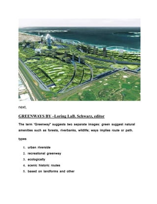 next,
GREENWAYS BY –Loring LaB. Schwarz, editor
The term ‘Greenway” suggests two separate images: green suggest natural
amenities such as forests, riverbanks, wildlife; ways implies route or path.
types
1. urban riverside
2. recreational greenway
3. ecologically
4. scenic historic routes
5. based on landforms and other
 