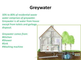 Greywater
50% to 80% of residential waste
water comprises of greywater.
Greywater is all water from house
except from toilets and garbage
disposal.
Greywater comes from:
#Kitchen
#Shower
#Sink
#Washing machine
 