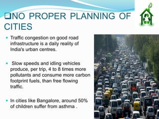NO PROPER PLANNING OF
CITIES
 Traffic congestion on good road
infrastructure is a daily reality of
India's urban centres.
 Slow speeds and idling vehicles
produce, per trip, 4 to 8 times more
pollutants and consume more carbon
footprint fuels, than free flowing
traffic.
 In cities like Bangalore, around 50%
of children suffer from asthma .
 