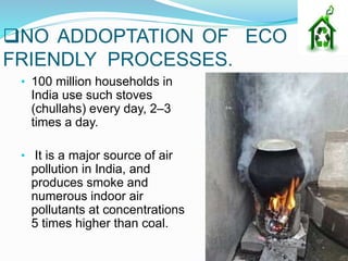 NO ADDOPTATION OF ECO
FRIENDLY PROCESSES.
• 100 million households in
India use such stoves
(chullahs) every day, 2–3
times a day.
• It is a major source of air
pollution in India, and
produces smoke and
numerous indoor air
pollutants at concentrations
5 times higher than coal.
 