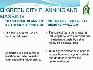  GREEN CITY PLANNING AND
MASSING
TRADITIONAL PLANNING
AND DESIGN APPROACH
INTEGRATED GREEN CITY
DESIGN APPROACH
 The focus is to reduce up-
front capital costs.
 Systems are considered in
isolation and often result in
over-designing / over-sizing.
 The project team aims towards
reducing long term operation and
maintenance costs by using
highly efficient systems.
 Total city performance is used to
assess how each system affects
one another to deliver the
optimum design.
 