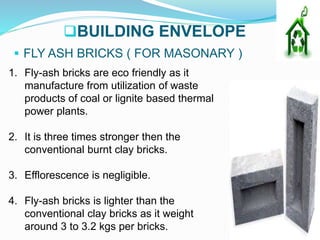 BUILDING ENVELOPE
 FLY ASH BRICKS ( FOR MASONARY )
1. Fly-ash bricks are eco friendly as it
manufacture from utilization of waste
products of coal or lignite based thermal
power plants.
2. It is three times stronger then the
conventional burnt clay bricks.
3. Efflorescence is negligible.
4. Fly-ash bricks is lighter than the
conventional clay bricks as it weight
around 3 to 3.2 kgs per bricks.
 