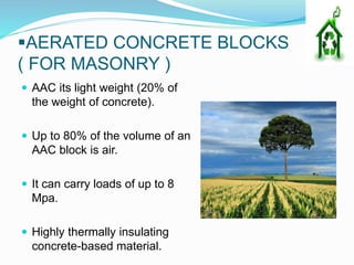 AERATED CONCRETE BLOCKS
( FOR MASONRY )
 AAC its light weight (20% of
the weight of concrete).
 Up to 80% of the volume of an
AAC block is air.
 It can carry loads of up to 8
Mpa.
 Highly thermally insulating
concrete-based material.
 