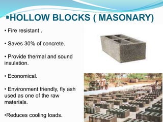 HOLLOW BLOCKS ( MASONARY)
• Fire resistant .
• Saves 30% of concrete.
• Provide thermal and sound
insulation.
• Economical.
• Environment friendly, fly ash
used as one of the raw
materials.
•Reduces cooling loads.
 