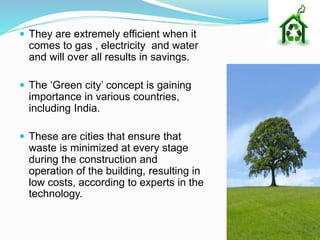  They are extremely efficient when it
comes to gas , electricity and water
and will over all results in savings.
 The ‘Green city’ concept is gaining
importance in various countries,
including India.
 These are cities that ensure that
waste is minimized at every stage
during the construction and
operation of the building, resulting in
low costs, according to experts in the
technology.
 