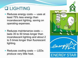  LIGHTING
 Reduces energy costs — uses at
least 75% less energy than
incandescent lighting, saving on
operating expenses.
 Reduces maintenance costs —
lasts 35 to 50 times longer than
incandescent lighting and about 2
to 5 times longer than fluorescent
lighting.
 Reduces cooling costs — LEDs
produce very little heat.
 