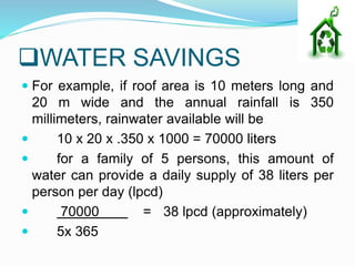WATER SAVINGS
 For example, if roof area is 10 meters long and
20 m wide and the annual rainfall is 350
millimeters, rainwater available will be
 10 x 20 x .350 x 1000 = 70000 liters
 for a family of 5 persons, this amount of
water can provide a daily supply of 38 liters per
person per day (lpcd)
 70000 = 38 lpcd (approximately)
 5x 365
 