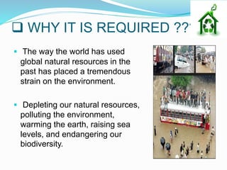  WHY IT IS REQUIRED ???
 The way the world has used
global natural resources in the
past has placed a tremendous
strain on the environment.
 Depleting our natural resources,
polluting the environment,
warming the earth, raising sea
levels, and endangering our
biodiversity.
 