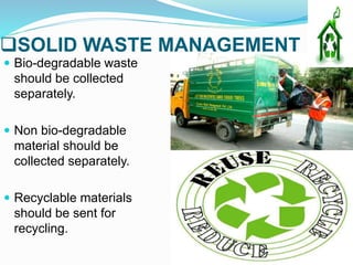SOLID WASTE MANAGEMENT
 Bio-degradable waste
should be collected
separately.
 Non bio-degradable
material should be
collected separately.
 Recyclable materials
should be sent for
recycling.
 